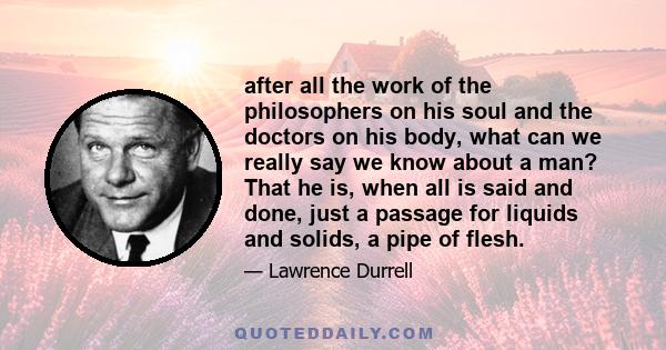 after all the work of the philosophers on his soul and the doctors on his body, what can we really say we know about a man? That he is, when all is said and done, just a passage for liquids and solids, a pipe of flesh.