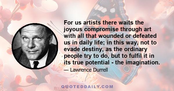 For us artists there waits the joyous compromise through art with all that wounded or defeated us in daily life; in this way, not to evade destiny, as the ordinary people try to do, but to fulfil it in its true