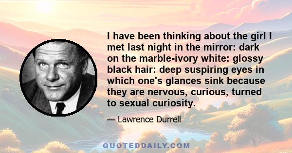 I have been thinking about the girl I met last night in the mirror: dark on the marble-ivory white: glossy black hair: deep suspiring eyes in which one's glances sink because they are nervous, curious, turned to sexual