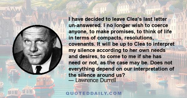 I have decided to leave Clea’s last letter un-answered. I no longer wish to coerce anyone, to make promises, to think of life in terms of compacts, resolutions, covenants. It will be up to Clea to interpret my silence