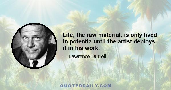 Life, the raw material, is only lived in potentia until the artist deploys it in his work.