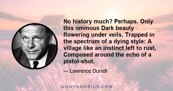 No history much? Perhaps. Only this ominous Dark beauty flowering under veils, Trapped in the spectrum of a dying style: A village like an instinct left to rust, Composed around the echo of a pistol-shot.