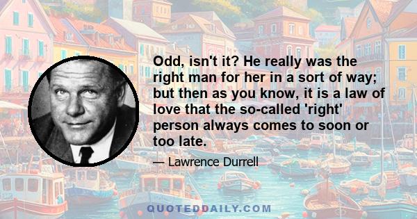 Odd, isn't it? He really was the right man for her in a sort of way; but then as you know, it is a law of love that the so-called 'right' person always comes to soon or too late.