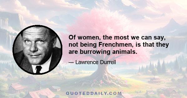 Of women, the most we can say, not being Frenchmen, is that they are burrowing animals.