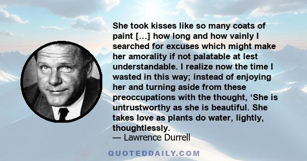 She took kisses like so many coats of paint […] how long and how vainly I searched for excuses which might make her amorality if not palatable at lest understandable. I realize now the time I wasted in this way; instead 