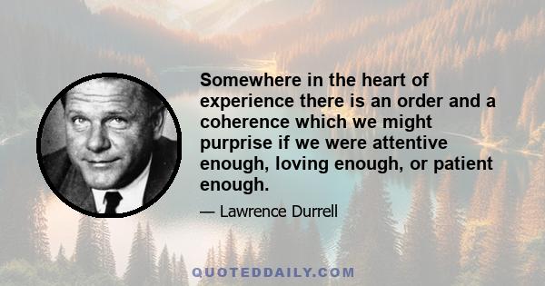 Somewhere in the heart of experience there is an order and a coherence which we might purprise if we were attentive enough, loving enough, or patient enough.