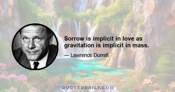 Sorrow is implicit in love as gravitation is implicit in mass.