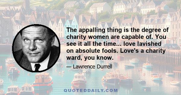The appalling thing is the degree of charity women are capable of. You see it all the time... love lavished on absolute fools. Love's a charity ward, you know.