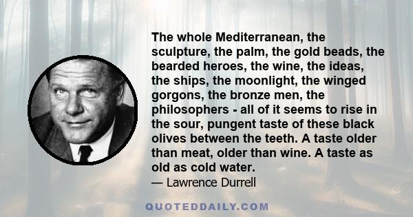 The whole Mediterranean, the sculpture, the palm, the gold beads, the bearded heroes, the wine, the ideas, the ships, the moonlight, the winged gorgons, the bronze men, the philosophers - all of it seems to rise in the