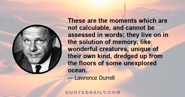 These are the moments which are not calculable, and cannot be assessed in words; they live on in the solution of memory, like wonderful creatures, unique of their own kind, dredged up from the floors of some unexplored