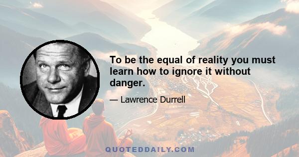 To be the equal of reality you must learn how to ignore it without danger.