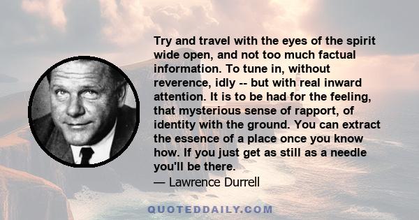 Try and travel with the eyes of the spirit wide open, and not too much factual information. To tune in, without reverence, idly -- but with real inward attention. It is to be had for the feeling, that mysterious sense