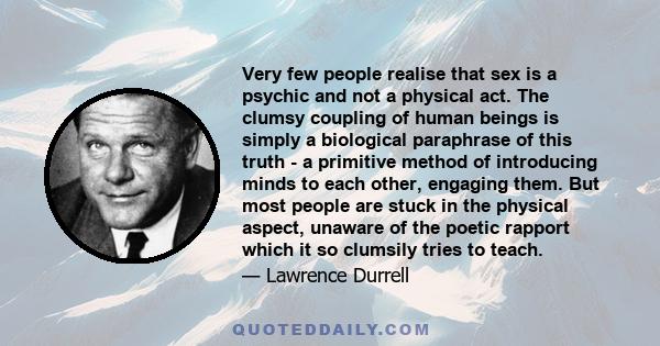 Very few people realise that sex is a psychic and not a physical act. The clumsy coupling of human beings is simply a biological paraphrase of this truth - a primitive method of introducing minds to each other, engaging 