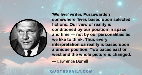 'We live' writes Pursewarden somewhere 'lives based upon selected fictions. Our view of reality is conditioned by our position in space and time — not by our personalities as we like to think. Thus every interpretation