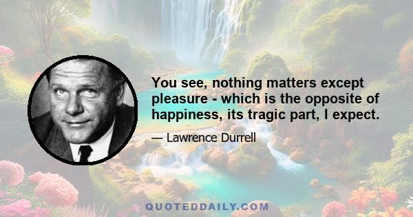 You see, nothing matters except pleasure - which is the opposite of happiness, its tragic part, I expect.