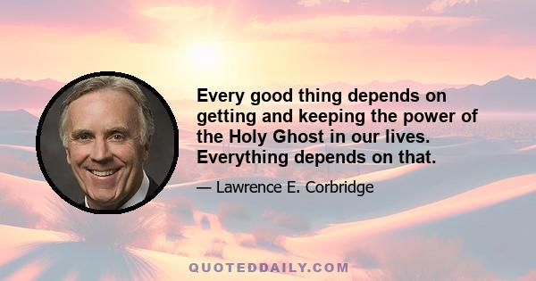 Every good thing depends on getting and keeping the power of the Holy Ghost in our lives. Everything depends on that.