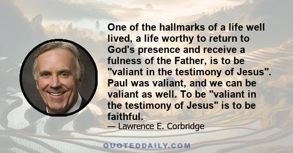 One of the hallmarks of a life well lived, a life worthy to return to God's presence and receive a fulness of the Father, is to be valiant in the testimony of Jesus. Paul was valiant, and we can be valiant as well. To