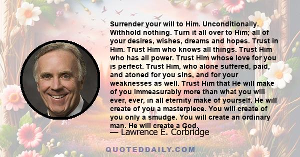 Surrender your will to Him. Unconditionally. Withhold nothing. Turn it all over to Him; all of your desires, wishes, dreams and hopes. Trust in Him. Trust Him who knows all things. Trust Him who has all power. Trust Him 