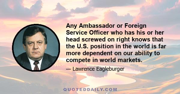 Any Ambassador or Foreign Service Officer who has his or her head screwed on right knows that the U.S. position in the world is far more dependent on our ability to compete in world markets.