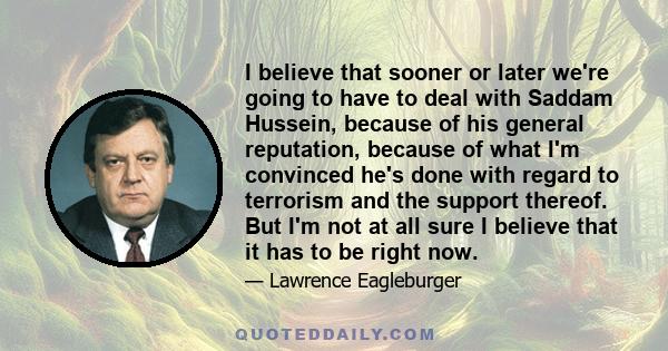 I believe that sooner or later we're going to have to deal with Saddam Hussein, because of his general reputation, because of what I'm convinced he's done with regard to terrorism and the support thereof. But I'm not at 