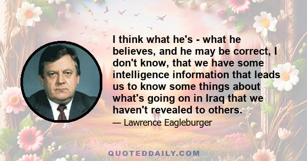 I think what he's - what he believes, and he may be correct, I don't know, that we have some intelligence information that leads us to know some things about what's going on in Iraq that we haven't revealed to others.