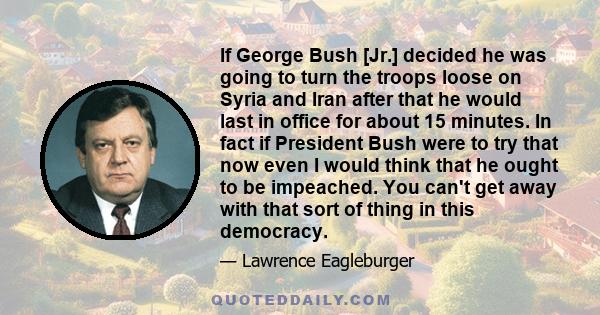 If George Bush [Jr.] decided he was going to turn the troops loose on Syria and Iran after that he would last in office for about 15 minutes. In fact if President Bush were to try that now even I would think that he