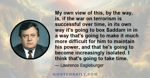 My own view of this, by the way, is, if the war on terrorism is successful over time, in its own way it's going to box Saddam in in a way that's going to make it much more difficult for him to maintain his power, and