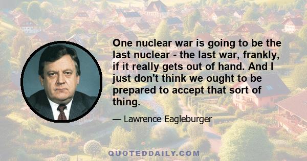 One nuclear war is going to be the last nuclear - the last war, frankly, if it really gets out of hand. And I just don't think we ought to be prepared to accept that sort of thing.