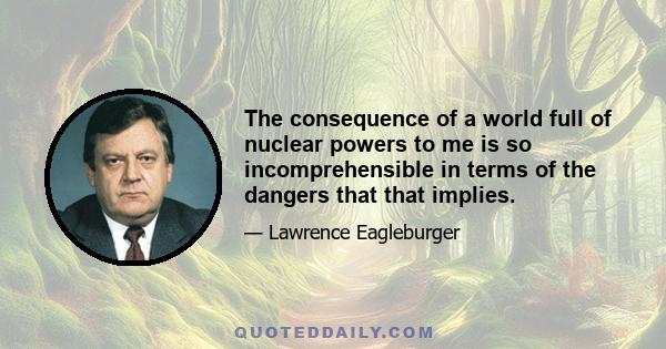 The consequence of a world full of nuclear powers to me is so incomprehensible in terms of the dangers that that implies.