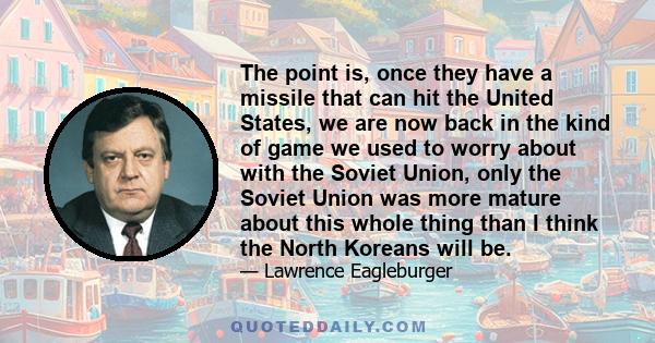 The point is, once they have a missile that can hit the United States, we are now back in the kind of game we used to worry about with the Soviet Union, only the Soviet Union was more mature about this whole thing than