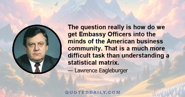 The question really is how do we get Embassy Officers into the minds of the American business community. That is a much more difficult task than understanding a statistical matrix.