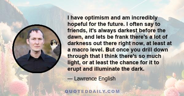 I have optimism and am incredibly hopeful for the future. I often say to friends, it's always darkest before the dawn, and lets be frank there's a lot of darkness out there right now, at least at a macro level. But once 