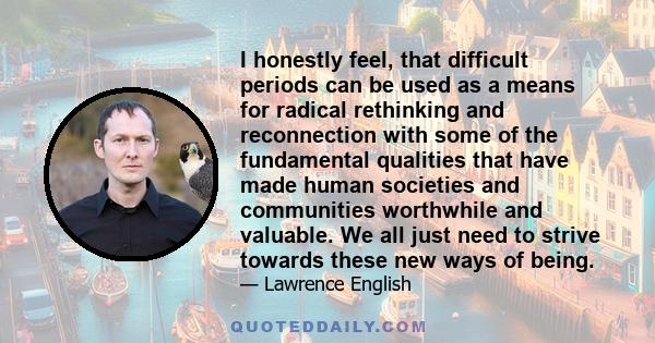 I honestly feel, that difficult periods can be used as a means for radical rethinking and reconnection with some of the fundamental qualities that have made human societies and communities worthwhile and valuable. We