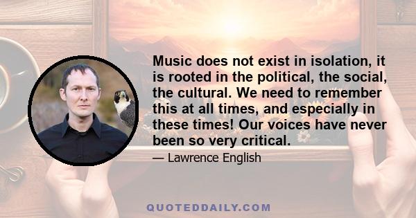 Music does not exist in isolation, it is rooted in the political, the social, the cultural. We need to remember this at all times, and especially in these times! Our voices have never been so very critical.