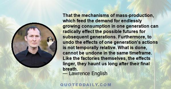 That the mechanisms of mass-production, which feed the demand for endlessly growing consumption in one generation can radically effect the possible futures for subsequent generations. Furthermore, to undo the effects of 