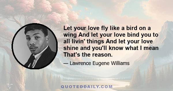 Let your love fly like a bird on a wing And let your love bind you to all livin' things And let your love shine and you'll know what I mean That's the reason.