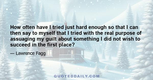 How often have I tried just hard enough so that I can then say to myself that I tried with the real purpose of assuaging my guilt about something I did not wish to succeed in the first place?