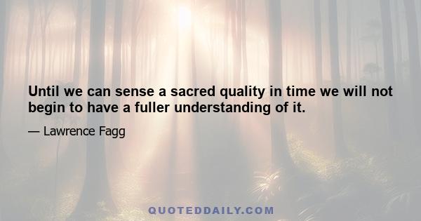 Until we can sense a sacred quality in time we will not begin to have a fuller understanding of it.