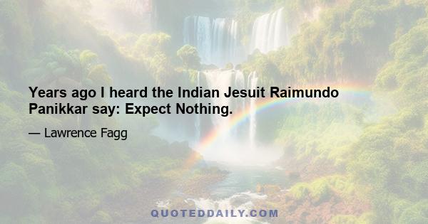 Years ago I heard the Indian Jesuit Raimundo Panikkar say: Expect Nothing.