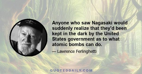 Anyone who saw Nagasaki would suddenly realize that they'd been kept in the dark by the United States government as to what atomic bombs can do.