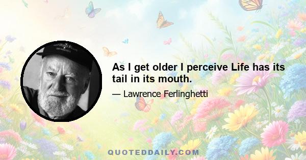 As I get older I perceive Life has its tail in its mouth.