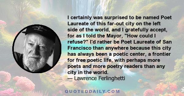 I certainly was surprised to be named Poet Laureate of this far-out city on the left side of the world, and I gratefully accept, for as I told the Mayor, How could I refuse? I'd rather be Poet Laureate of San Francisco