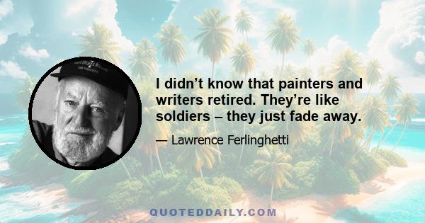 I didn’t know that painters and writers retired. They’re like soldiers – they just fade away.