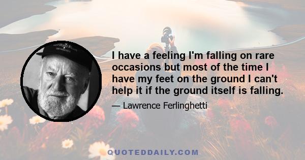 I have a feeling I'm falling on rare occasions but most of the time I have my feet on the ground I can't help it if the ground itself is falling.