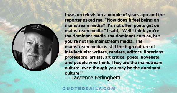 I was on television a couple of years ago and the reporter asked me, How does it feel being on mainstream media? It's not often poets get on mainstream media. I said, Well I think you're the dominant media, the dominant 