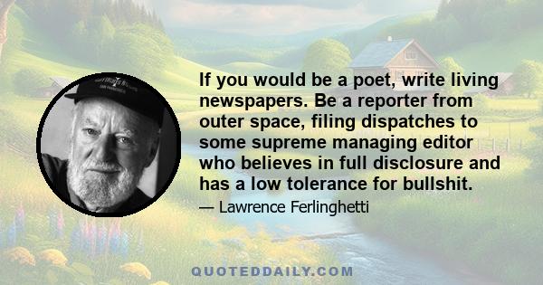 If you would be a poet, write living newspapers. Be a reporter from outer space, filing dispatches to some supreme managing editor who believes in full disclosure and has a low tolerance for bullshit.