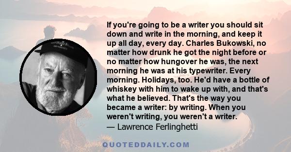 If you're going to be a writer you should sit down and write in the morning, and keep it up all day, every day. Charles Bukowski, no matter how drunk he got the night before or no matter how hungover he was, the next