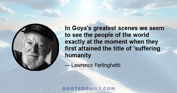 In Goya's greatest scenes we seem to see the people of the world exactly at the moment when they first attained the title of 'suffering humanity