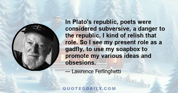 In Plato's republic, poets were considered subversive, a danger to the republic. I kind of relish that role. So I see my present role as a gadfly, to use my soapbox to promote my various ideas and obsesions.