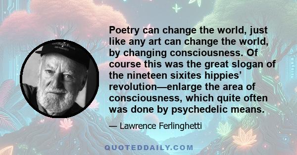 Poetry can change the world, just like any art can change the world, by changing consciousness. Of course this was the great slogan of the nineteen sixites hippies’ revolution—enlarge the area of consciousness, which